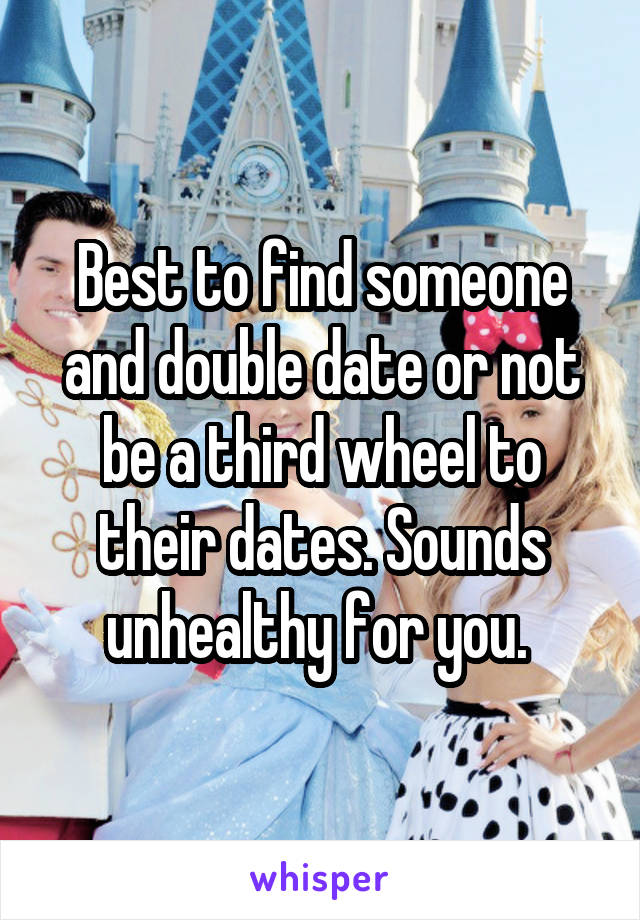 Best to find someone and double date or not be a third wheel to their dates. Sounds unhealthy for you. 