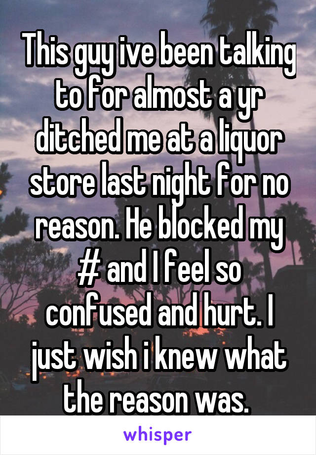 This guy ive been talking to for almost a yr ditched me at a liquor store last night for no reason. He blocked my # and I feel so confused and hurt. I just wish i knew what the reason was. 