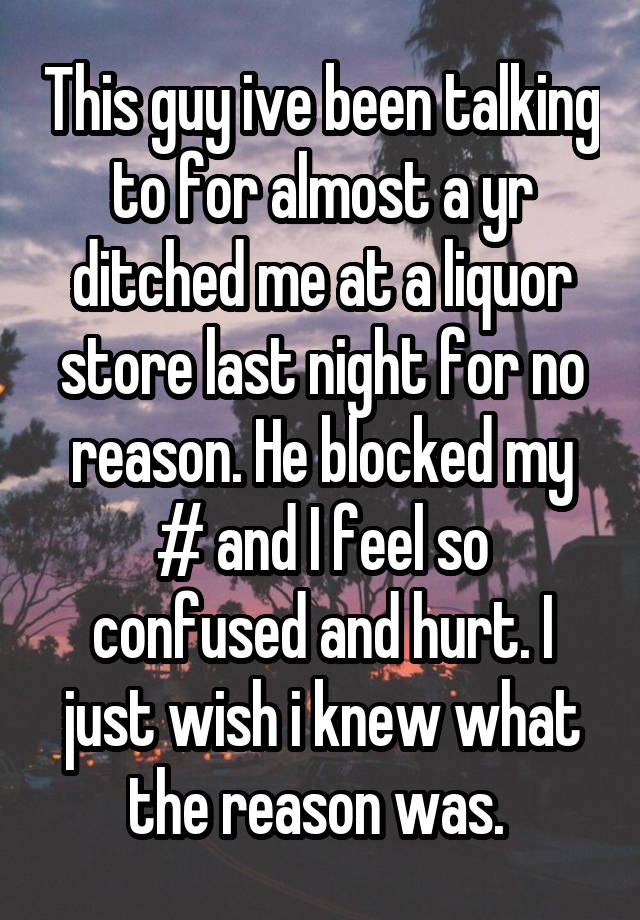 This guy ive been talking to for almost a yr ditched me at a liquor store last night for no reason. He blocked my # and I feel so confused and hurt. I just wish i knew what the reason was. 