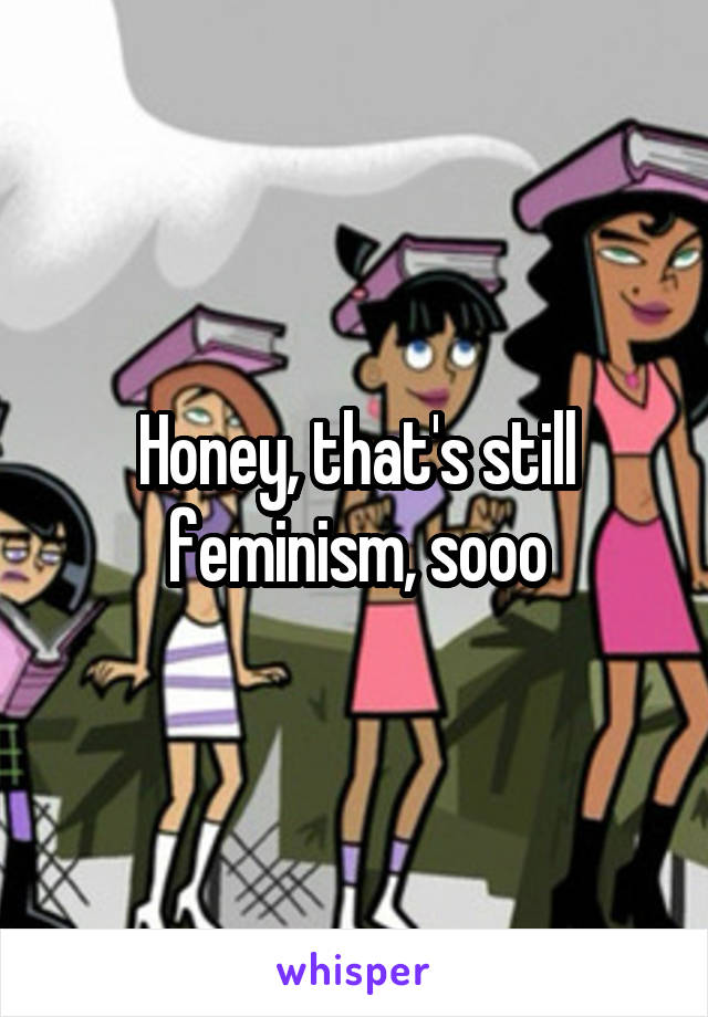 Honey, that's still feminism, sooo