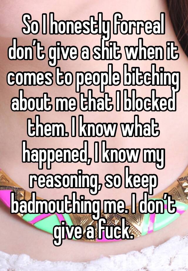 So I honestly forreal don’t give a shit when it comes to people bitching about me that I blocked them. I know what happened, I know my reasoning, so keep badmouthing me. I don’t give a fuck. 