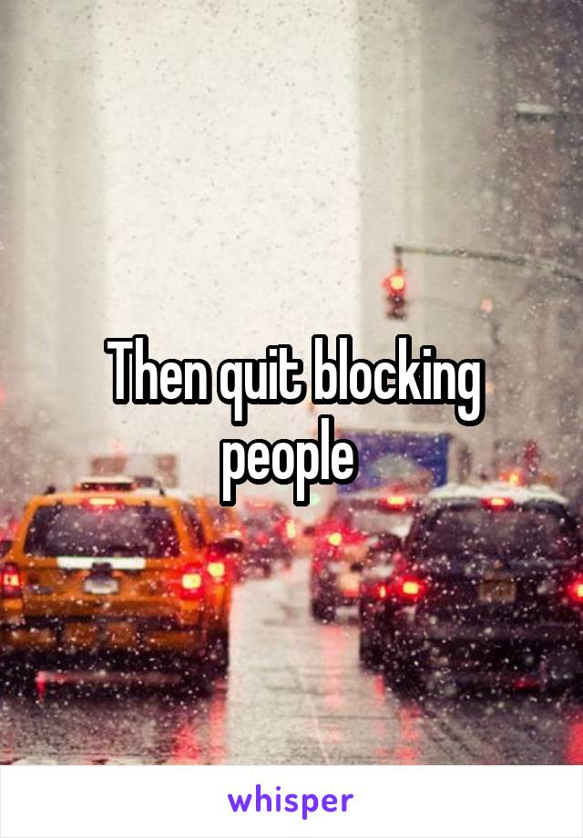 Then quit blocking people 