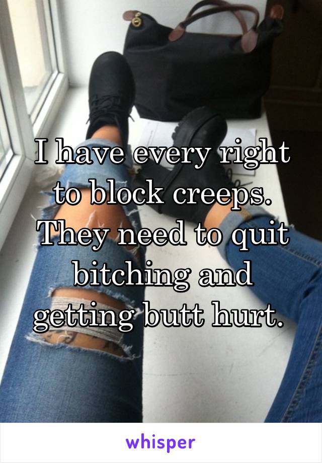 I have every right to block creeps. They need to quit bitching and getting butt hurt. 