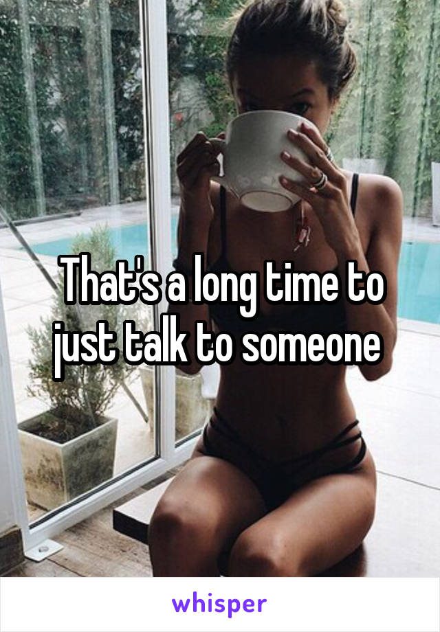 That's a long time to just talk to someone 