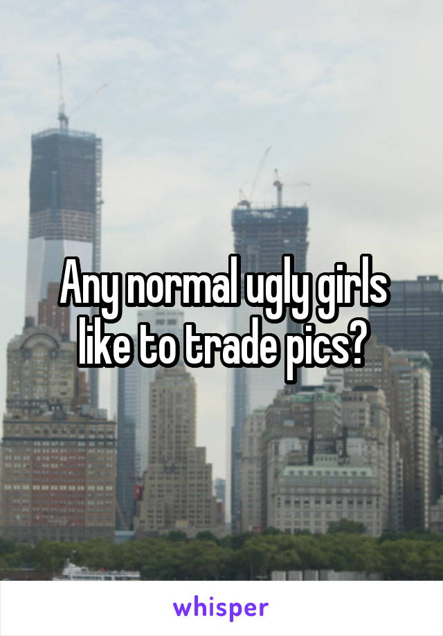 Any normal ugly girls like to trade pics?