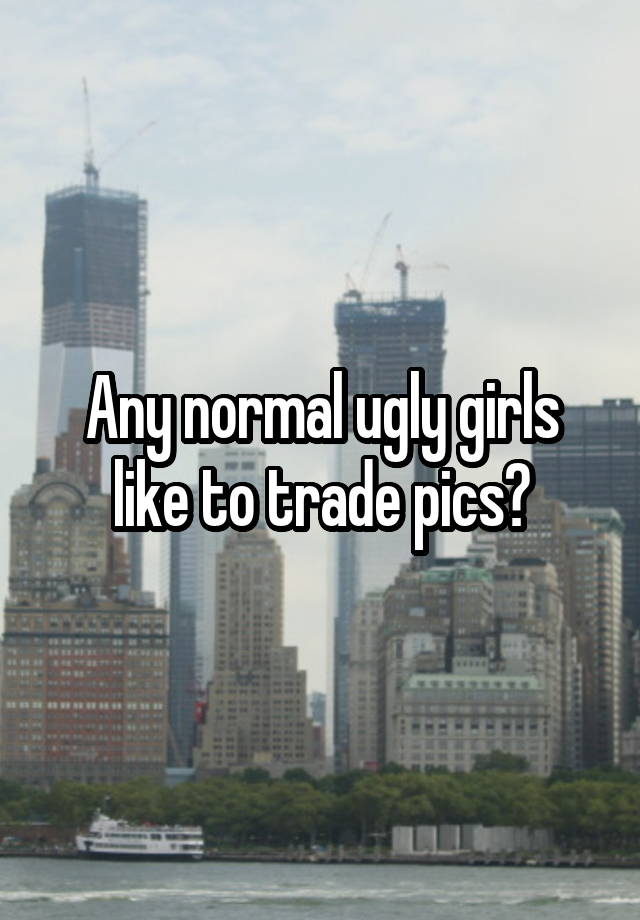 Any normal ugly girls like to trade pics?