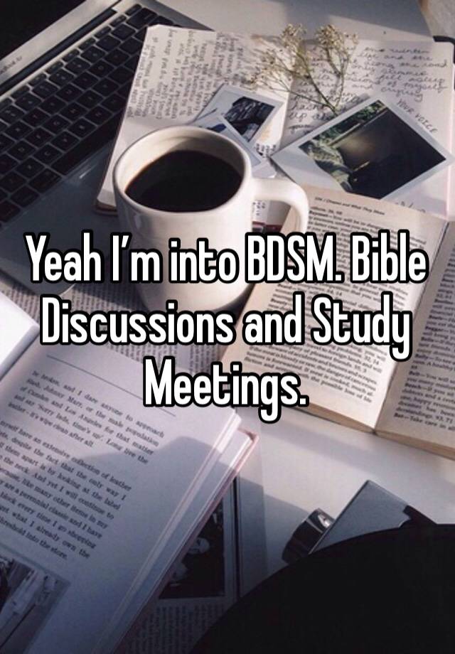 Yeah I’m into BDSM. Bible Discussions and Study Meetings. 