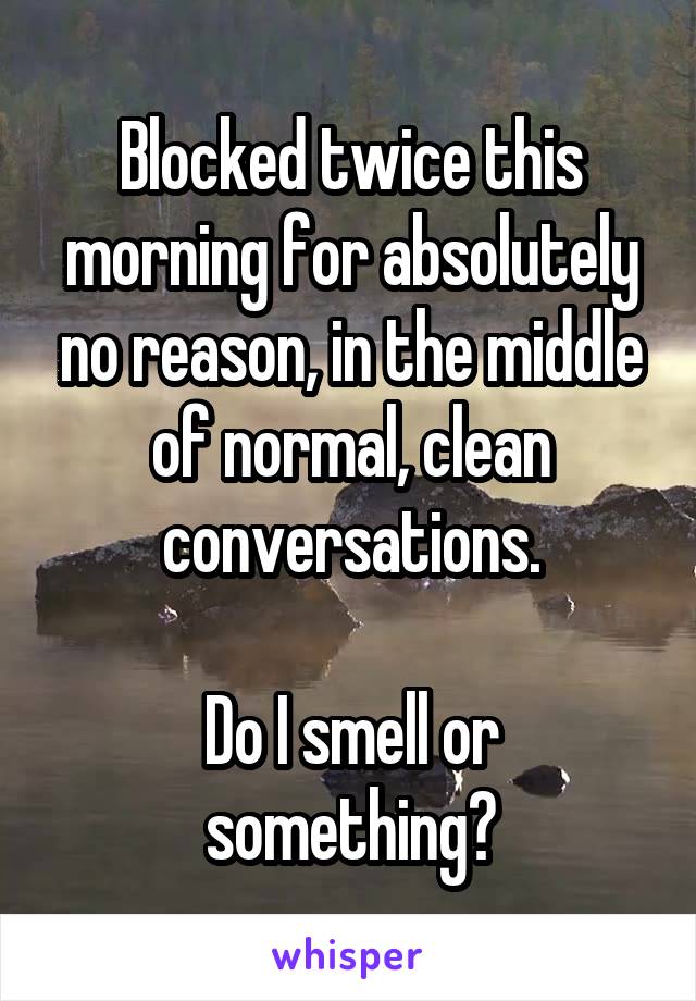 Blocked twice this morning for absolutely no reason, in the middle of normal, clean conversations.

Do I smell or something?