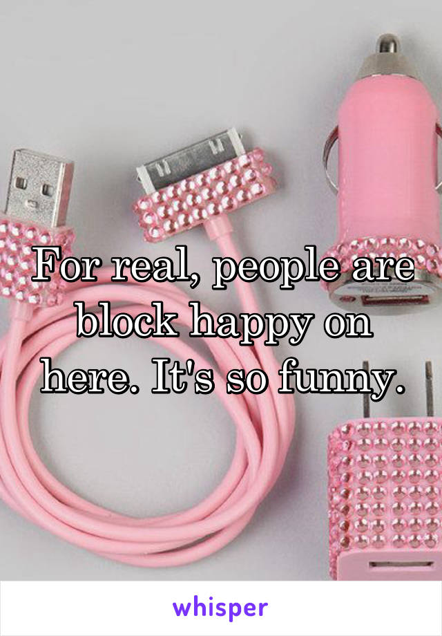 For real, people are block happy on here. It's so funny.