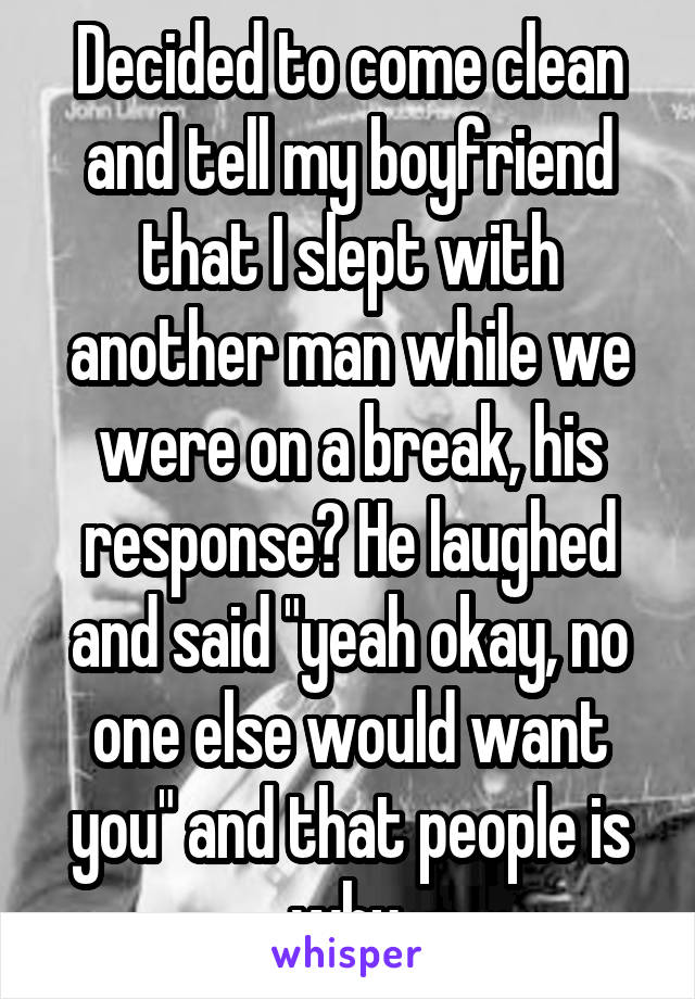 Decided to come clean and tell my boyfriend that I slept with another man while we were on a break, his response? He laughed and said "yeah okay, no one else would want you" and that people is why.