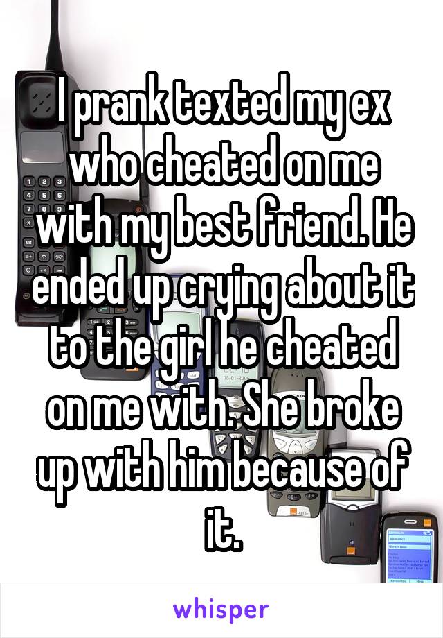 I prank texted my ex who cheated on me with my best friend. He ended up crying about it to the girl he cheated on me with. She broke up with him because of it.