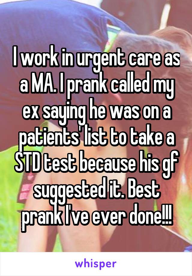 I work in urgent care as a MA. I prank called my ex saying he was on a patients' list to take a STD test because his gf suggested it. Best prank I've ever done!!!
