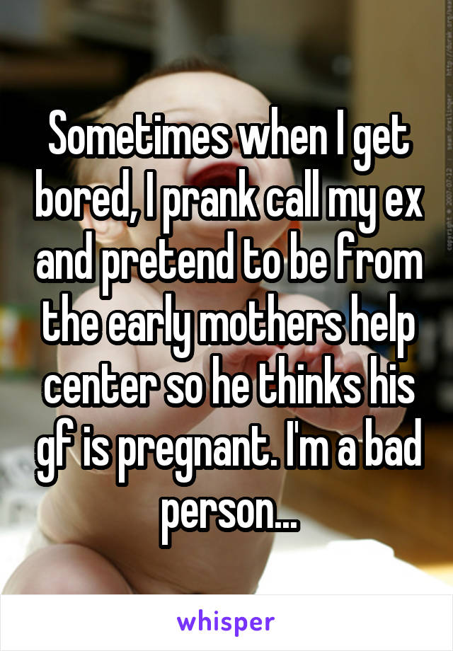 Sometimes when I get bored, I prank call my ex and pretend to be from the early mothers help center so he thinks his gf is pregnant. I'm a bad person...