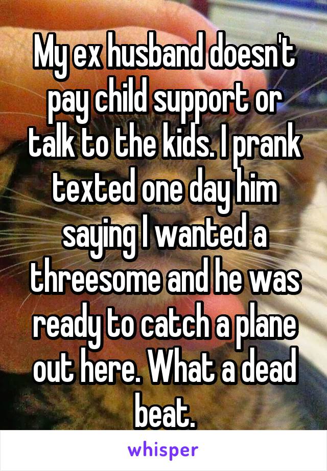 My ex husband doesn't pay child support or talk to the kids. I prank texted one day him saying I wanted a threesome and he was ready to catch a plane out here. What a dead beat.