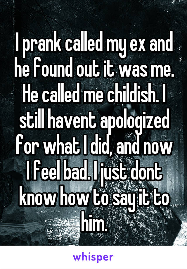 I prank called my ex and he found out it was me. He called me childish. I still havent apologized for what I did, and now I feel bad. I just dont know how to say it to him.