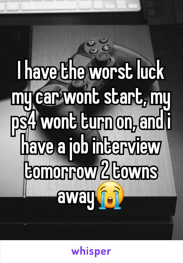 I have the worst luck my car wont start, my ps4 wont turn on, and i have a job interview tomorrow 2 towns away😭