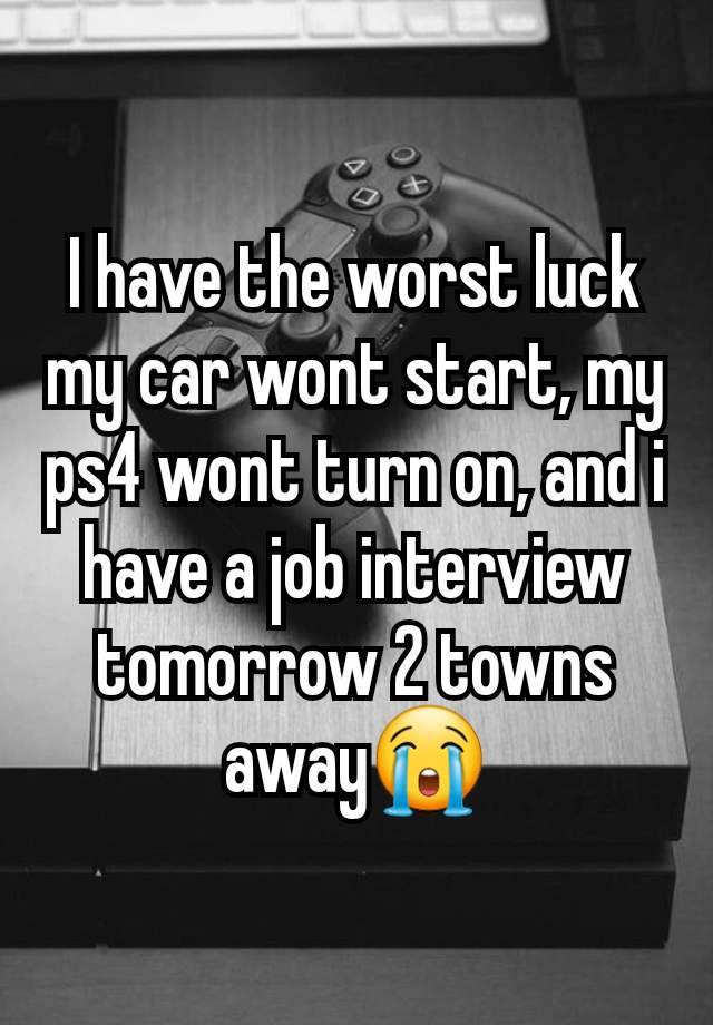 I have the worst luck my car wont start, my ps4 wont turn on, and i have a job interview tomorrow 2 towns away😭
