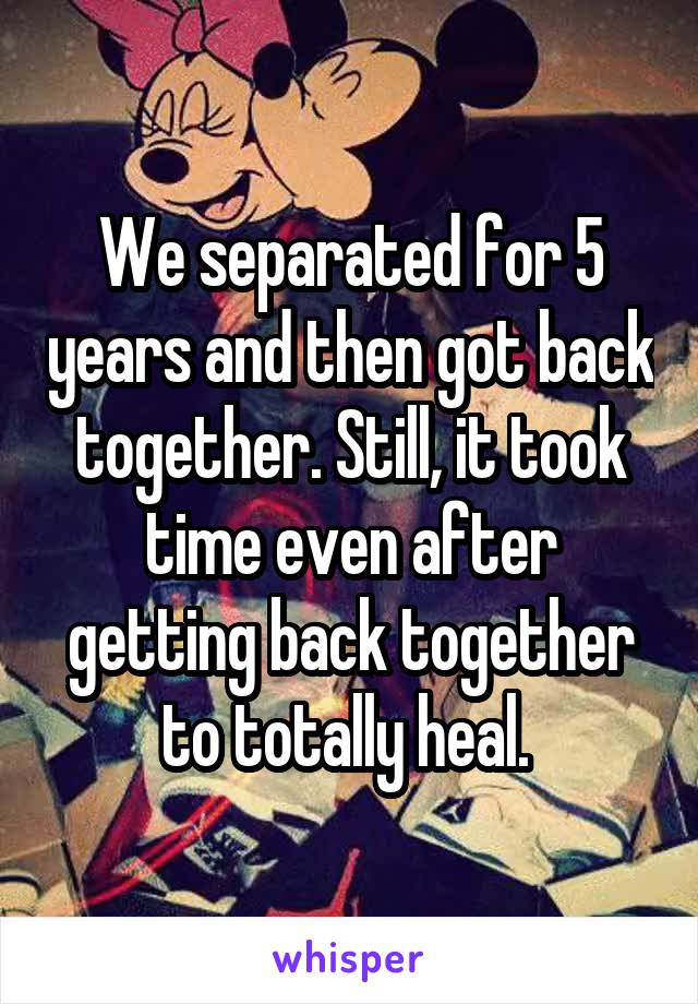 We separated for 5 years and then got back together. Still, it took time even after getting back together to totally heal. 