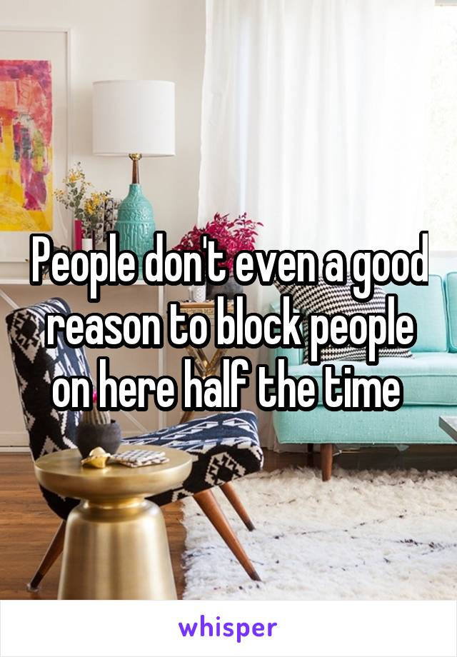 People don't even a good reason to block people on here half the time 