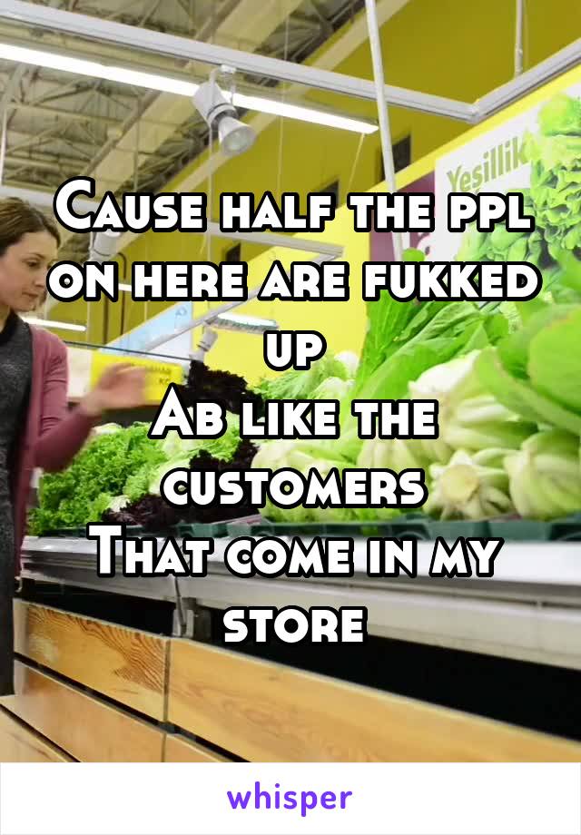 Cause half the ppl on here are fukked up
Ab like the customers
That come in my store