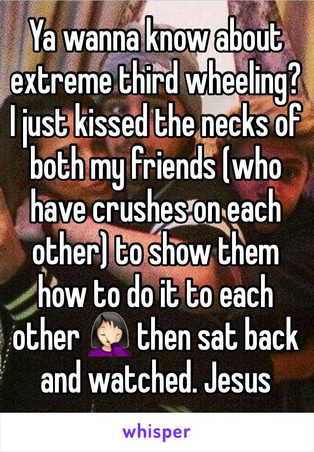 Ya wanna know about extreme third wheeling? I just kissed the necks of both my friends (who have crushes on each other) to show them how to do it to each other 🤦🏻‍♀️ then sat back and watched. Jesus