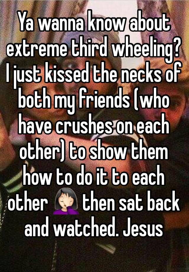 Ya wanna know about extreme third wheeling? I just kissed the necks of both my friends (who have crushes on each other) to show them how to do it to each other 🤦🏻‍♀️ then sat back and watched. Jesus