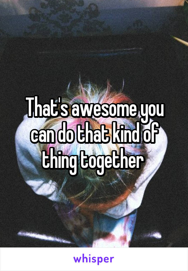 That's awesome you can do that kind of thing together 