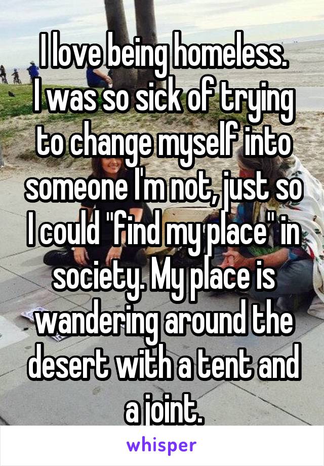 I love being homeless.
I was so sick of trying to change myself into someone I'm not, just so I could "find my place" in society. My place is wandering around the desert with a tent and a joint.