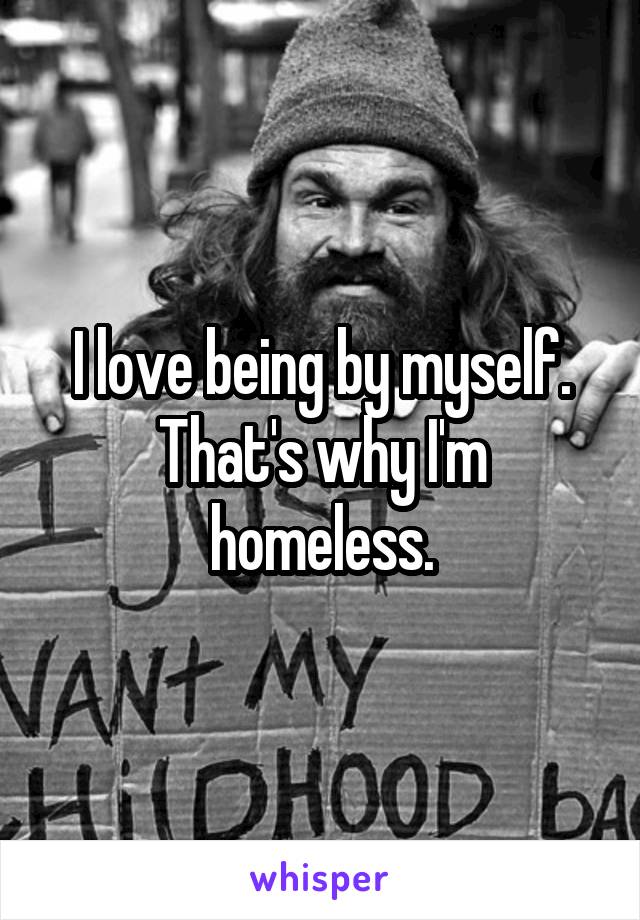 I love being by myself. That's why I'm homeless.