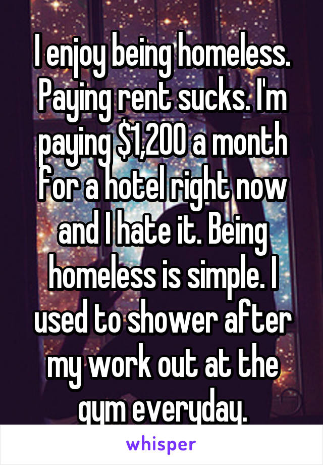 I enjoy being homeless. Paying rent sucks. I'm paying $1,200 a month for a hotel right now and I hate it. Being homeless is simple. I used to shower after my work out at the gym everyday.