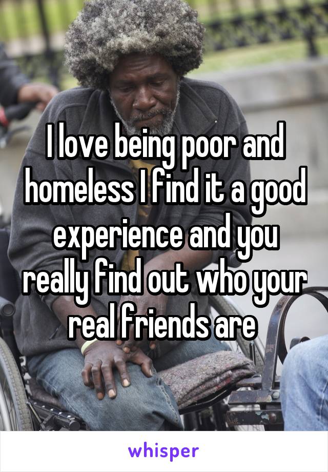 I love being poor and homeless I find it a good experience and you really find out who your real friends are 