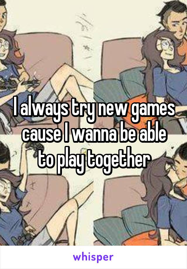 I always try new games cause I wanna be able to play together