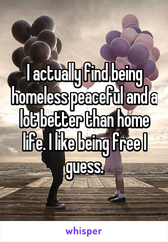 I actually find being homeless peaceful and a lot better than home life. I like being free I guess.