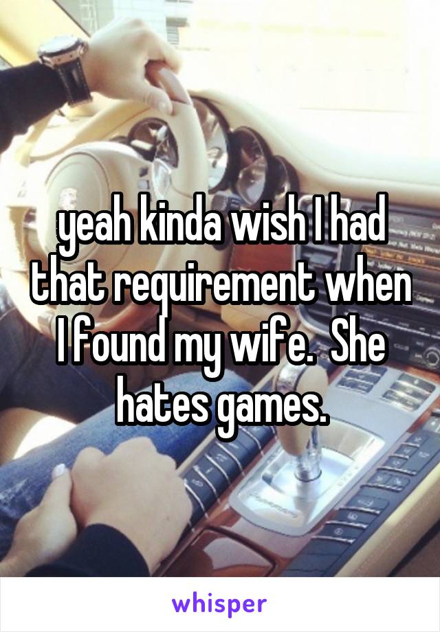 yeah kinda wish I had that requirement when I found my wife.  She hates games.