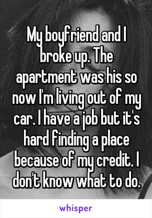 My boyfriend and I broke up. The apartment was his so now I'm living out of my car. I have a job but it's hard finding a place because of my credit. I don't know what to do.