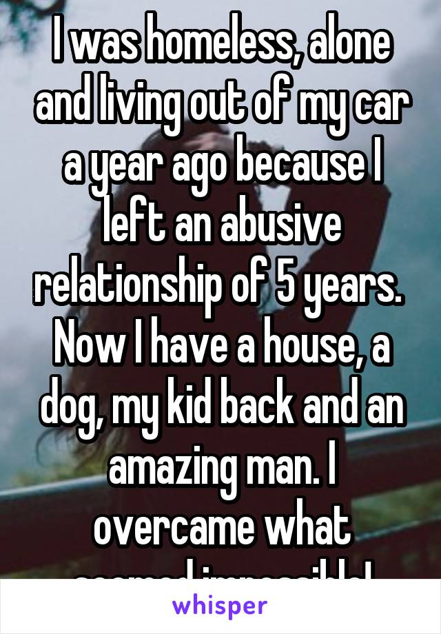 I was homeless, alone and living out of my car a year ago because I left an abusive relationship of 5 years.  Now I have a house, a dog, my kid back and an amazing man. I overcame what seemed impossible!