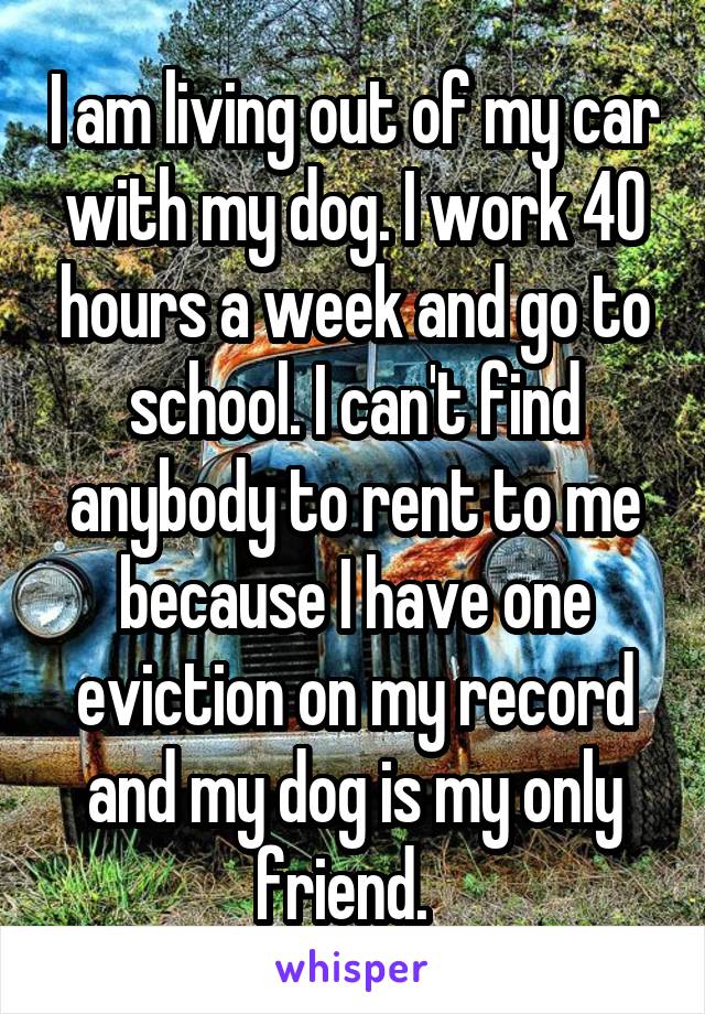 I am living out of my car with my dog. I work 40 hours a week and go to school. I can't find anybody to rent to me because I have one eviction on my record and my dog is my only friend.  