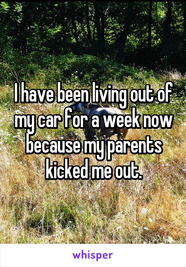 I have been living out of my car for a week now because my parents kicked me out.