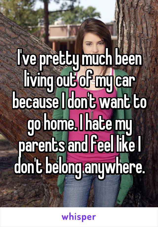 I've pretty much been living out of my car because I don't want to go home. I hate my parents and feel like I don't belong anywhere.