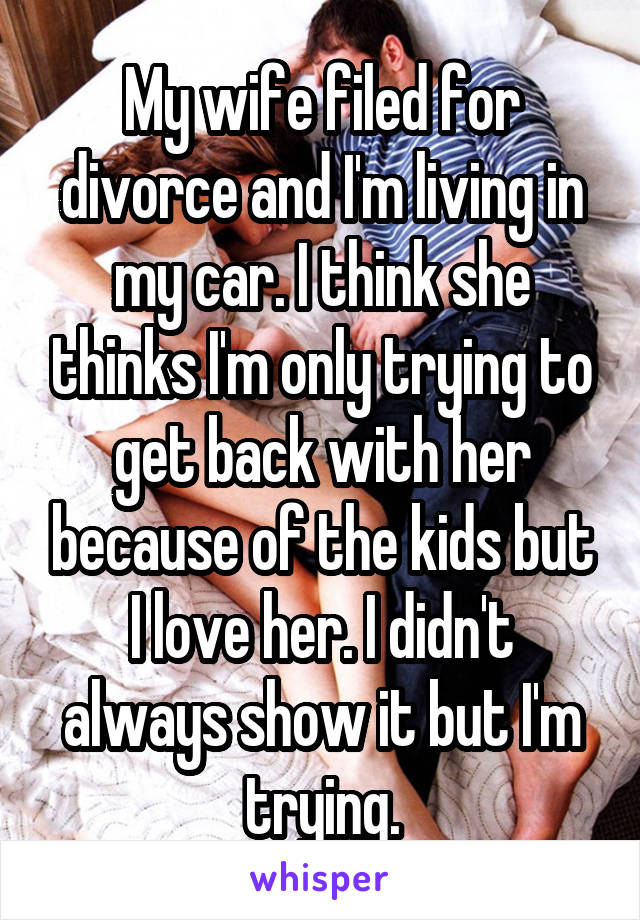 My wife filed for divorce and I'm living in my car. I think she thinks I'm only trying to get back with her because of the kids but I love her. I didn't always show it but I'm trying.