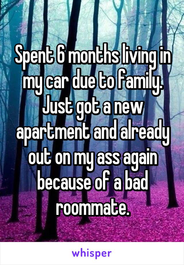 Spent 6 months living in my car due to family. Just got a new apartment and already out on my ass again because of a bad roommate.