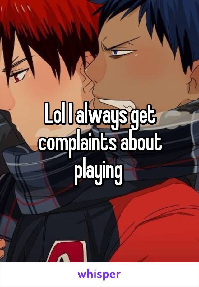 Lol I always get complaints about playing 