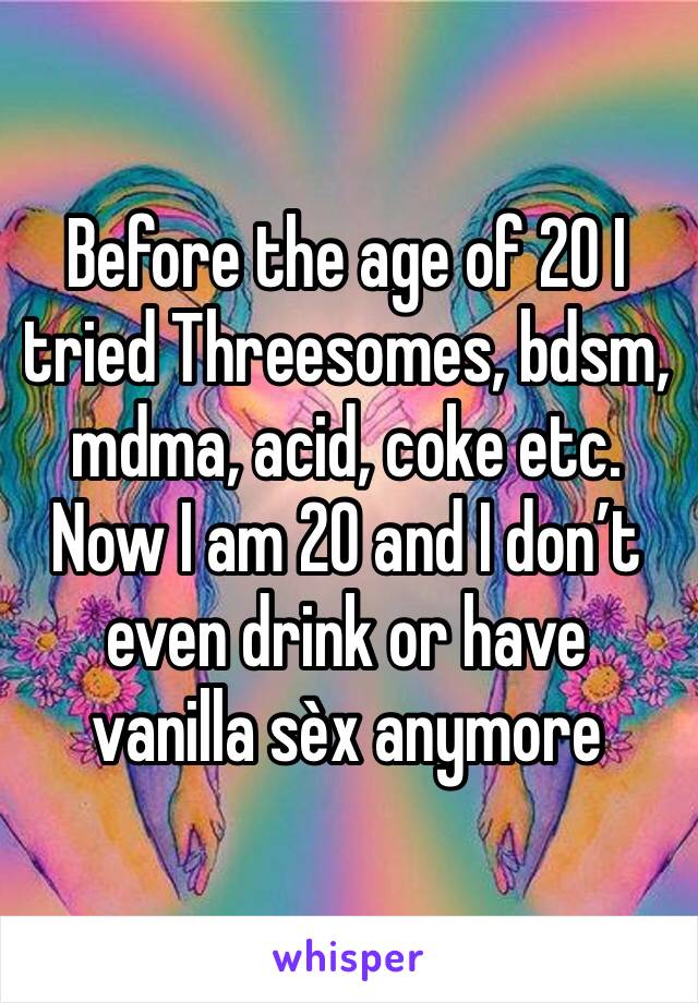 Before the age of 20 I tried Threesomes, bdsm, mdma, acid, coke etc. Now I am 20 and I don’t even drink or have vanilla sèx anymore 