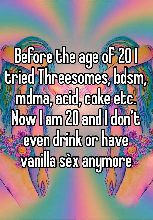 Before the age of 20 I tried Threesomes, bdsm, mdma, acid, coke etc. Now I am 20 and I don’t even drink or have vanilla sèx anymore 