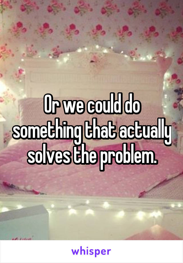 Or we could do something that actually solves the problem.