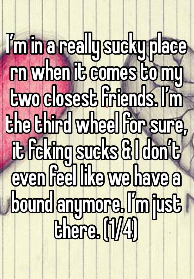 I’m in a really sucky place rn when it comes to my two closest friends. I’m the third wheel for sure, it fcking sucks & I don’t even feel like we have a bound anymore. I’m just there. (1/4) 