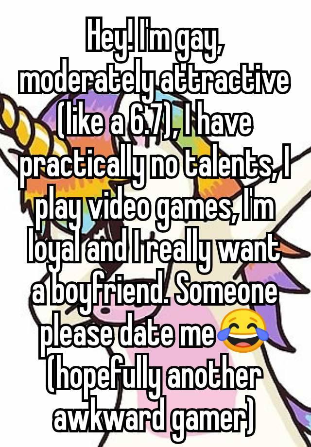 Hey! I'm gay, moderately attractive (like a 6.7), I have practically no talents, I play video games, I'm loyal and I really want a boyfriend. Someone please date me😂 (hopefully another awkward gamer)