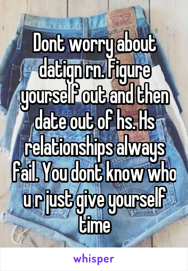 Dont worry about datign rn. Figure yourself out and then date out of hs. Hs relationships always fail. You dont know who u r just give yourself time