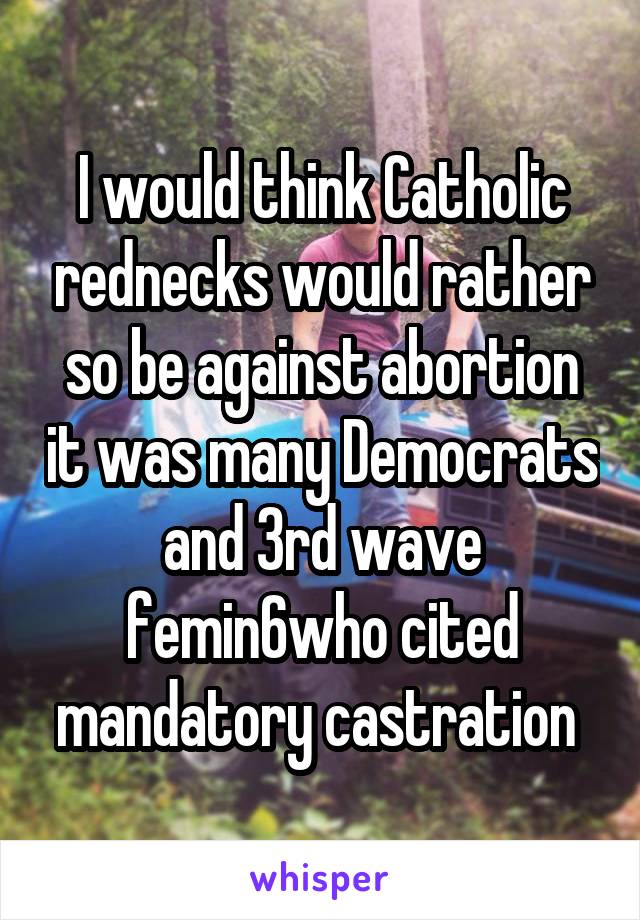 I would think Catholic rednecks would rather so be against abortion it was many Democrats and 3rd wave femin6who cited mandatory castration 