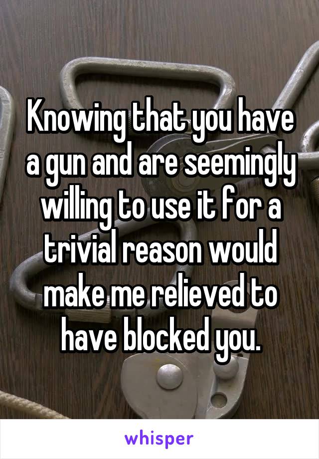 Knowing that you have a gun and are seemingly willing to use it for a trivial reason would make me relieved to have blocked you.